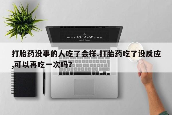 药流药怎么买打胎药没事的人吃了会样.打胎药吃了没反应,可以再吃一次吗？