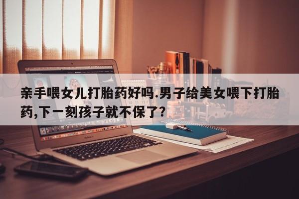 药流药怎么买亲手喂女儿打胎药好吗.男子给美女喂下打胎药,下一刻孩子就不保了？