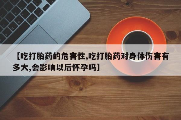药流药怎么买【吃打胎药的危害性,吃打胎药对身体伤害有多大,会影响以后怀孕吗】