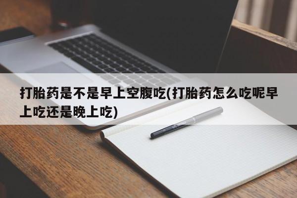 药流药怎么买打胎药是不是早上空腹吃(打胎药怎么吃呢早上吃还是晚上吃)