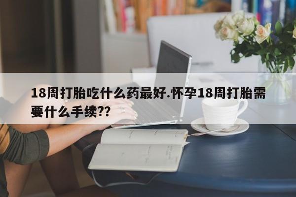 药流药怎么买18周打胎吃什么药最好.怀孕18周打胎需要什么手续?？