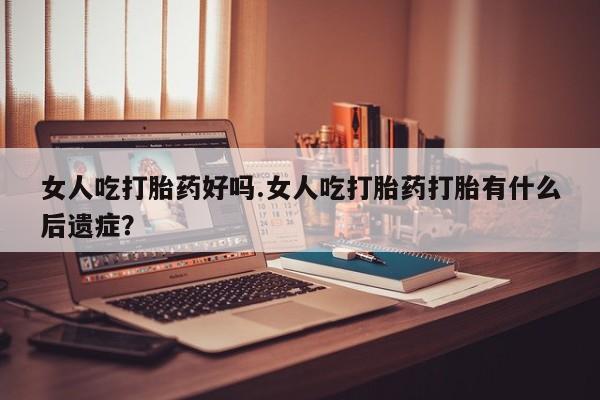 药流药怎么买女人吃打胎药好吗.女人吃打胎药打胎有什么后遗症？