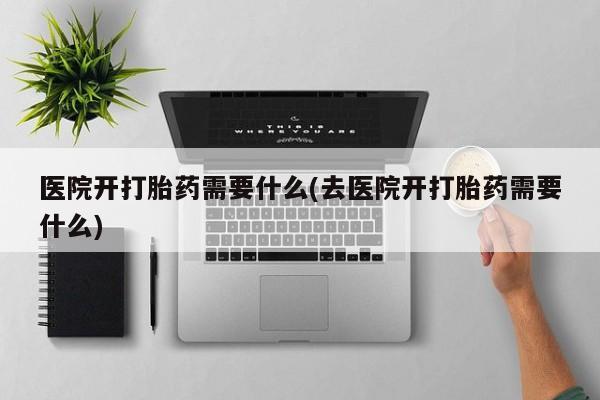 药流药怎么买医院开打胎药需要什么(去医院开打胎药需要什么)