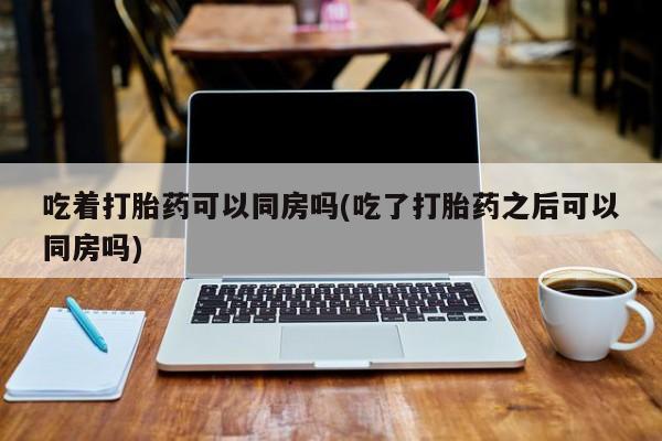 药流药怎么买吃着打胎药可以同房吗(吃了打胎药之后可以同房吗)