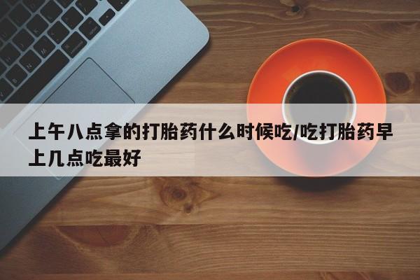 药流药怎么买上午八点拿的打胎药什么时候吃/吃打胎药早上几点吃最好