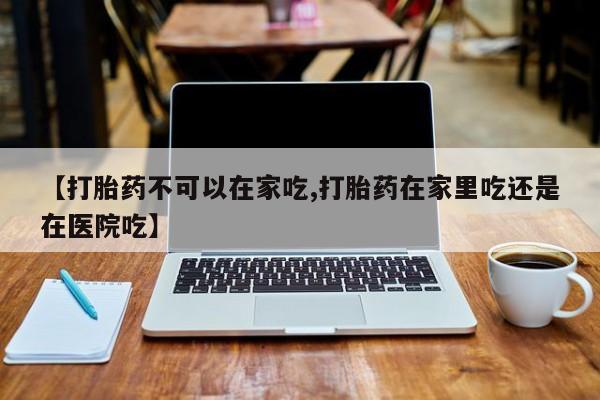 药流药怎么买【打胎药不可以在家吃,打胎药在家里吃还是在医院吃】