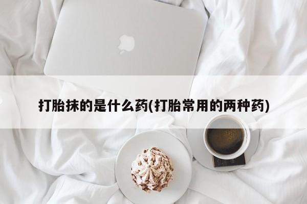 药流药怎么买打胎抹的是什么药(打胎常用的两种药)