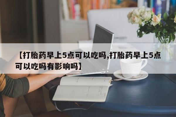 药流药怎么买【打胎药早上5点可以吃吗,打胎药早上5点可以吃吗有影响吗】
