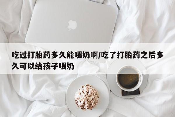 药流药怎么买吃过打胎药多久能喂奶啊/吃了打胎药之后多久可以给孩子喂奶