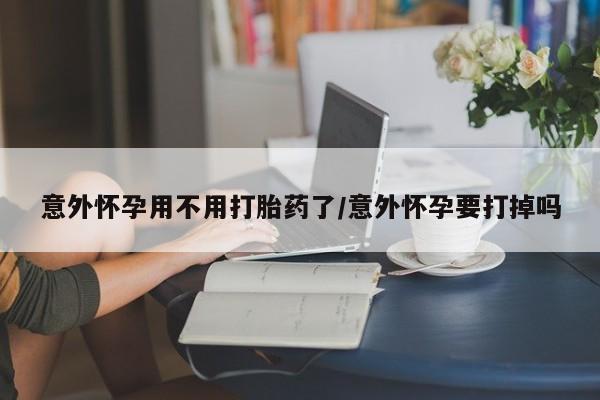 药流药怎么买意外怀孕用不用打胎药了/意外怀孕要打掉吗