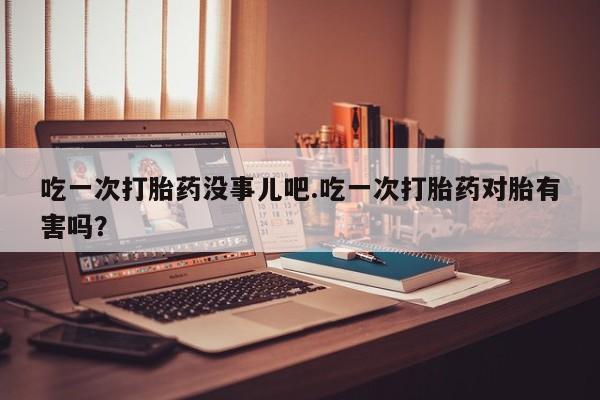 药流药怎么买吃一次打胎药没事儿吧.吃一次打胎药对胎有害吗？