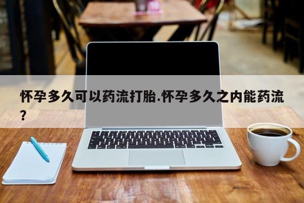 药流药怎么买怀孕多久可以药流打胎.怀孕多久之内能药流？