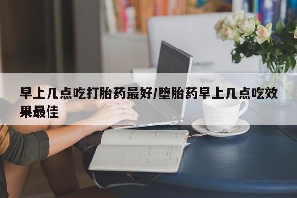 药流药怎么买早上几点吃打胎药最好/堕胎药早上几点吃效果最佳