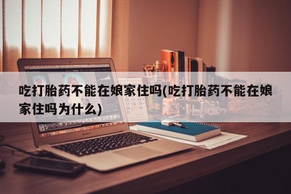 药流药怎么买吃打胎药不能在娘家住吗(吃打胎药不能在娘家住吗为什么)