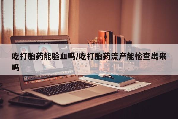 药流药怎么买吃打胎药能验血吗/吃打胎药流产能检查出来吗
